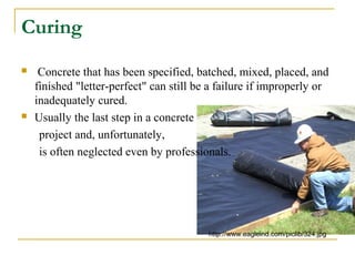 Curing
 Concrete that has been specified, batched, mixed, placed, and
finished "letter-perfect" can still be a failure if improperly or
inadequately cured.
 Usually the last step in a concrete
project and, unfortunately,
is often neglected even by professionals.
http://www.eagleind.com/piclib/324.jpg
 