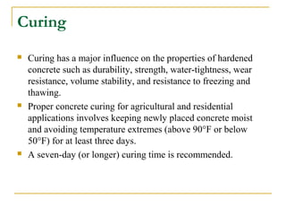 Curing
 Curing has a major influence on the properties of hardened
concrete such as durability, strength, water-tightness, wear
resistance, volume stability, and resistance to freezing and
thawing.
 Proper concrete curing for agricultural and residential
applications involves keeping newly placed concrete moist
and avoiding temperature extremes (above 90°F or below
50°F) for at least three days.
 A seven-day (or longer) curing time is recommended.
 