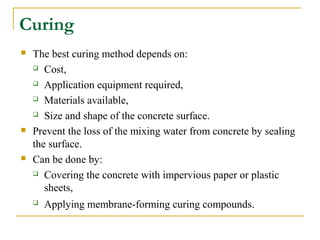 Curing
 The best curing method depends on:
 Cost,
 Application equipment required,
 Materials available,
 Size and shape of the concrete surface.
 Prevent the loss of the mixing water from concrete by sealing
the surface.
 Can be done by:
 Covering the concrete with impervious paper or plastic
sheets,
 Applying membrane-forming curing compounds.
 