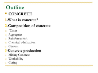Outline
 CONCRETE
1-What is concrete?
2-Composition of concrete
a) Water
b) Aggregates
c) Reinforcement
d) Chemical admixtures
e) Cement
3-Concrete production
a) Mixing Concrete
b) Workability
c) Curing
 