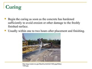Curing
 Begin the curing as soon as the concrete has hardened
sufficiently to avoid erosion or other damage to the freshly
finished surface.
 Usually within one to two hours after placement and finishing.
http://epg.modot.mo.gov/files/thumb/b/b2/1055.jpg/400px-
1055.jpg
 