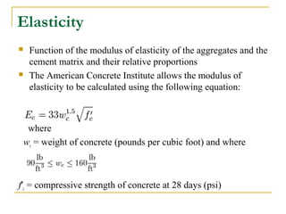 Elasticity
 Function of the modulus of elasticity of the aggregates and the
cement matrix and their relative proportions
 The American Concrete Institute allows the modulus of
elasticity to be calculated using the following equation:
where
wc = weight of concrete (pounds per cubic foot) and where
f'c = compressive strength of concrete at 28 days (psi)
 
