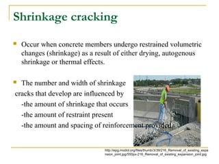 Shrinkage cracking
 Occur when concrete members undergo restrained volumetric
changes (shrinkage) as a result of either drying, autogenous
shrinkage or thermal effects.
 The number and width of shrinkage
cracks that develop are influenced by
-the amount of shrinkage that occurs
-the amount of restraint present
-the amount and spacing of reinforcement provided.
http://epg.modot.org/files/thumb/3/39/216_Removal_of_existing_expa
nsion_joint.jpg/550px-216_Removal_of_existing_expansion_joint.jpg
 