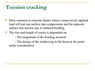 Tension cracking
 Most common in concrete beams where a transversely applied
load will put one surface into compression and the opposite
surface into tension due to induced bending.
 The size and length of cracks is dependent on
- The magnitude of the bending moment
- The design of the reinforcing in the beam at the point
under consideration.
 