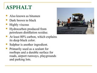 ASPHALT
 Also known as bitumen
 Dark brown to black
 Highly viscous
 Hydrocarbon produced from
petroleum distillation residue.
 At least 80% carbon, which explains
its deep black color.
 Sulphur is another ingredient.
 Primarily used as a sealant for
rooftops and a durable surface for
roads, airport runways, playgrounds
and parking lots.
http://www.ekocozum.com/blog/wp-
content/uploads/2008/05/asfalt.jpg
 