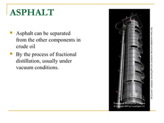 ASPHALT
 Asphalt can be separated
from the other components in
crude oil
 By the process of fractional
distillation, usually under
vacuum conditions.
http://www.cranedigital.com/case_studies/oil_and_gas/fractional_distillation_column2.jpg
 