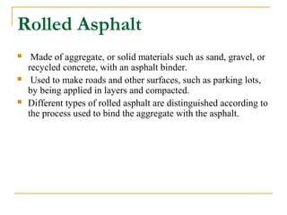 Rolled Asphalt
 Made of aggregate, or solid materials such as sand, gravel, or
recycled concrete, with an asphalt binder.
 Used to make roads and other surfaces, such as parking lots,
by being applied in layers and compacted.
 Different types of rolled asphalt are distinguished according to
the process used to bind the aggregate with the asphalt.
 