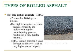 TYPES OF ROLLED ASPHALT
 Hot mix asphalt concrete (HMAC)
- Produced at 160 degrees
Celsius.
-This high temperature serves to
decrease viscosity and
moisture during the
manufacturing process,
resulting in a very durable
material.
-HMAC is most commonly used
for high-traffic areas, such as
busy highways and airports.
http://www.crossroadspaving.com/images/asphalt-paving-repair.jpg
 