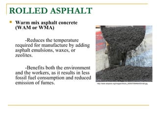 ROLLED ASPHALT
 Warm mix asphalt concrete
(WAM or WMA)
-Reduces the temperature
required for manufacture by adding
asphalt emulsions, waxes, or
zeolites.
-Benefits both the environment
and the workers, as it results in less
fossil fuel consumption and reduced
emission of fumes. http://www.wispave.org/images/iStock_000007064664XSmall.jpg
 