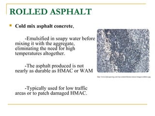 ROLLED ASPHALT
 Cold mix asphalt concrete,
-Emulsified in soapy water before
mixing it with the aggregate,
eliminating the need for high
temperatures altogether.
-The asphalt produced is not
nearly as durable as HMAC or WAM
-Typically used for low traffic
areas or to patch damaged HMAC.
http://www.dykespaving.com/wp-content/themes/classic/images/coldmix.jpg
 