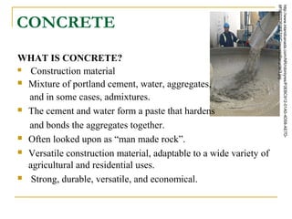 CONCRETE
WHAT IS CONCRETE?
 Construction material
 Mixture of portland cement, water, aggregates,
and in some cases, admixtures.
 The cement and water form a paste that hardens
and bonds the aggregates together.
 Often looked upon as “man made rock”.
 Versatile construction material, adaptable to a wide variety of
agricultural and residential uses.
 Strong, durable, versatile, and economical.
http://www.inlandcanada.com/NR/rdonlyres/F0EBC912-01A0-4D58-AE7D-
6F9FD7DE0FF7/0/ConcreteRecycler3.jpg
 