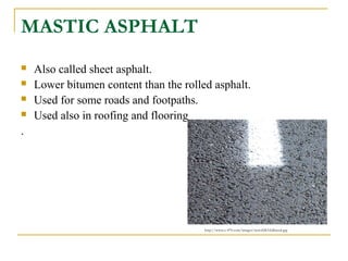 MASTIC ASPHALT
 Also called sheet asphalt.
 Lower bitumen content than the rolled asphalt.
 Used for some roads and footpaths.
 Used also in roofing and flooring
.
http://www.e-470.com/images/newsSMAfullsized.jpg
 