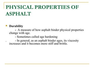 PHYSICAL PROPERTIES OF
ASPHALT
 Durability
- A measure of how asphalt binder physical properties
change with age.
- Sometimes called age hardening
. - In general, as an asphalt binder ages, its viscosity
increases and it becomes more stiff and brittle.
 