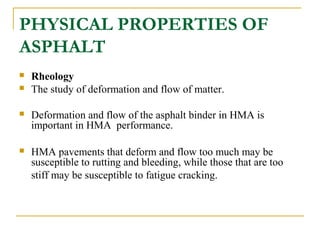 PHYSICAL PROPERTIES OF
ASPHALT
 Rheology
 The study of deformation and flow of matter.
 Deformation and flow of the asphalt binder in HMA is
important in HMA performance.
 HMA pavements that deform and flow too much may be
susceptible to rutting and bleeding, while those that are too
stiff may be susceptible to fatigue cracking.
 