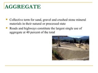 AGGREGATE
 Collective term for sand, gravel and crushed stone mineral
materials in their natural or processed state
 Roads and highways constitute the largest single use of
aggregate at 40 percent of the total
 
