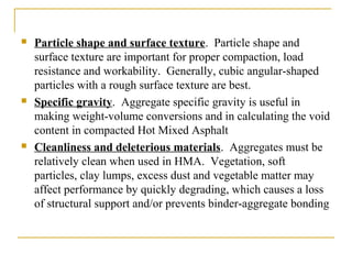  Particle shape and surface texture. Particle shape and
surface texture are important for proper compaction, load
resistance and workability. Generally, cubic angular-shaped
particles with a rough surface texture are best.
 Specific gravity. Aggregate specific gravity is useful in
making weight-volume conversions and in calculating the void
content in compacted Hot Mixed Asphalt
 Cleanliness and deleterious materials. Aggregates must be
relatively clean when used in HMA. Vegetation, soft
particles, clay lumps, excess dust and vegetable matter may
affect performance by quickly degrading, which causes a loss
of structural support and/or prevents binder-aggregate bonding
 