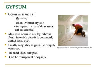 GYPSUM
 Occurs in nature as :
- flattened
- often twinned crystals
- transparent cleavable masses
called selenite.
 May also occur in a silky, fibrous
form, in which case it is commonly
called satin spar.
 Finally may also be granular or quite
compact.
 In hand-sized samples.
 Can be transparent or opaque.
http://www.warmtec.co.nz/mediac/400_0/media/variotherm3.JPG
 
