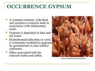 OCCURRENCE GYPSUM
 A common mineral, with thick
and extensive evaporite beds in
association with sedimentary
rocks.
 Gypsum is deposited in lake and
sea water.
 Hydrothermal anhydrite in veins
is commonly hydrated to gypsum
by groundwater in near surface
exposures.
 Often associated with the
minerals halite and sulfur.
http://en.wikipedia.org/wiki/Gypsum
 