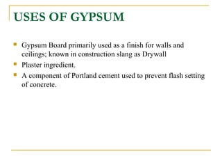 USES OF GYPSUM
 Gypsum Board primarily used as a finish for walls and
ceilings; known in construction slang as Drywall
 Plaster ingredient.
 A component of Portland cement used to prevent flash setting
of concrete.
 