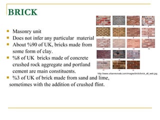 BRICK
 Masonry unit
 Does not infer any particular material
 About %90 of UK, bricks made from
some form of clay.
 %8 of UK bricks made of concrete
crushed rock aggregate and portland
cement are main constituents.
 %3 of UK of brick made from sand and lime,
sometimes with the addition of crushed flint.
http://www.urbanrevivals.com/images/brick/brick_all_web.jpg
 