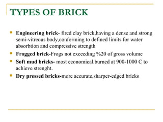 TYPES OF BRICK
 Engineering brick- fired clay brick,having a dense and strong
semi-vitreous body,conforming to defined limits for water
absorbtion and compressive strength
 Frogged brick-Frogs not exceeding %20 of gross volume
 Soft mud bricks- most economical.burned at 900-1000 C to
achieve strenght.
 Dry pressed bricks-more accurate,sharper-edged bricks
 