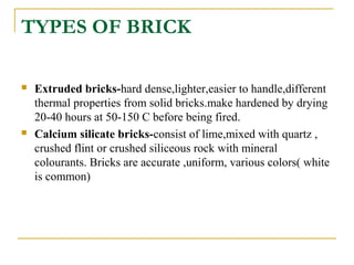 TYPES OF BRICK
 Extruded bricks-hard dense,lighter,easier to handle,different
thermal properties from solid bricks.make hardened by drying
20-40 hours at 50-150 C before being fired.
 Calcium silicate bricks-consist of lime,mixed with quartz ,
crushed flint or crushed siliceous rock with mineral
colourants. Bricks are accurate ,uniform, various colors( white
is common)
 