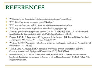 REFERENCES
 WEB,http://www.fhwa.dot.gov/infrastructure/materialsgrp/cement.html
 WEB ,http://www.concrete.org/general/fE4-03.pdf
 WEB,http://architecture.arqhys.com/construction/properties-asphalt.html
 WEB,http://www.cement.org/basics/concretebasics_aggregate.asp
 Standard specification for portland cement (AASHTO M 85-89). 1986. AASHTO standard
specification for transportation materials. Part I, Specifications. 14th ed.
 Powers, T. C., L. E. Copeland, J. C. Hayes, and H. M. Mann. 1954. Permeability of portland
cement paste. ACl Journal Proceedings 51 (3):285-98.
 Whiting, D. 1988. Permeability of selected concretes. ACI special publication. Permeability of
concrete SP-108: 195-222.
 Tsuji, Y., and N. Miyake. 1988. Chemically prestressed precast concrete box culverts.
Concrete International: Design and Construction 10 (5):76-82 (May).
 Ramachandran, V. S., and R. F. Feldman. 1984. Cement science. In Concrete admixtures
handbook: Properties, science, and technology, ed. V. Ramachandran, 1-54. Park Ridge, N.J.:
Noyes Publications.
 