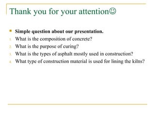 Thank you for your attention
 Simple question about our presentation.
1. What is the composition of concrete?
2. What is the purpose of curing?
3. What is the types of asphalt mostly used in construction?
4. What type of construction material is used for lining the kilns?
 