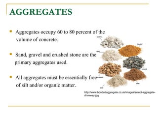 AGGREGATES
 Aggregates occupy 60 to 80 percent of the
volume of concrete.
 Sand, gravel and crushed stone are the
primary aggregates used.
 All aggregates must be essentially free
of silt and/or organic matter.
http://www.bondedaggregate.co.uk/images/select-aggregate-
driveway.jpg
 