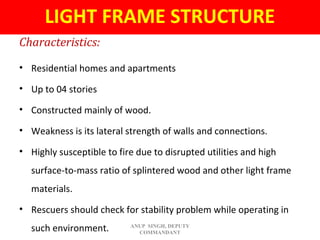 Characteristics:
• Residential homes and apartments
• Up to 04 stories
• Constructed mainly of wood.
• Weakness is its lateral strength of walls and connections.
• Highly susceptible to fire due to disrupted utilities and high
surface-to-mass ratio of splintered wood and other light frame
materials.
• Rescuers should check for stability problem while operating in
such environment.
LIGHT FRAME STRUCTURE
ANUP SINGH, DEPUTY
COMMANDANT
 