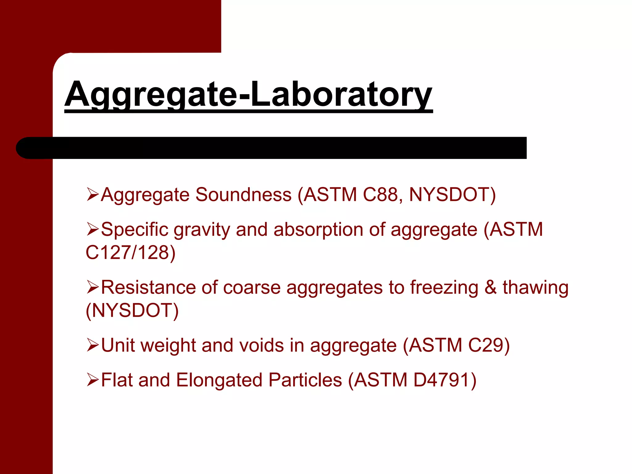 Aggregate-Laboratory

  Aggregate Soundness (ASTM C88, NYSDOT)
  Specific gravity and absorption of aggregate (ASTM
 C127/128)
   Resistance of coarse aggregates to freezing & thawing
 (NYSDOT)
  Unit weight and voids in aggregate (ASTM C29)
  Flat and Elongated Particles (ASTM D4791)
 