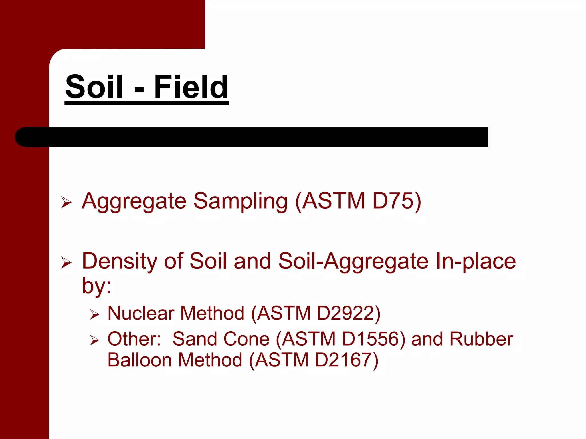 Soil - Field


 Aggregate Sampling (ASTM D75)

 Density of Soil and Soil-Aggregate In-place
 by:
   Nuclear Method (ASTM D2922)
   Other: Sand Cone (ASTM D1556) and Rubber
   Balloon Method (ASTM D2167)
 
