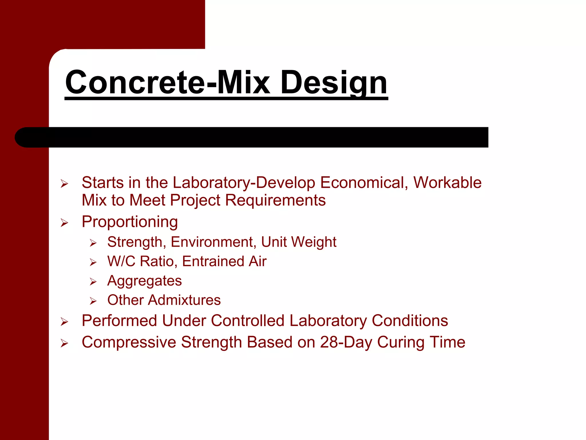 Concrete-Mix Design

 Starts in the Laboratory-Develop Economical, Workable
 Mix to Meet Project Requirements
 Proportioning
    Strength, Environment, Unit Weight
    W/C Ratio, Entrained Air
    Aggregates
    Other Admixtures
 Performed Under Controlled Laboratory Conditions
 Compressive Strength Based on 28-Day Curing Time
 