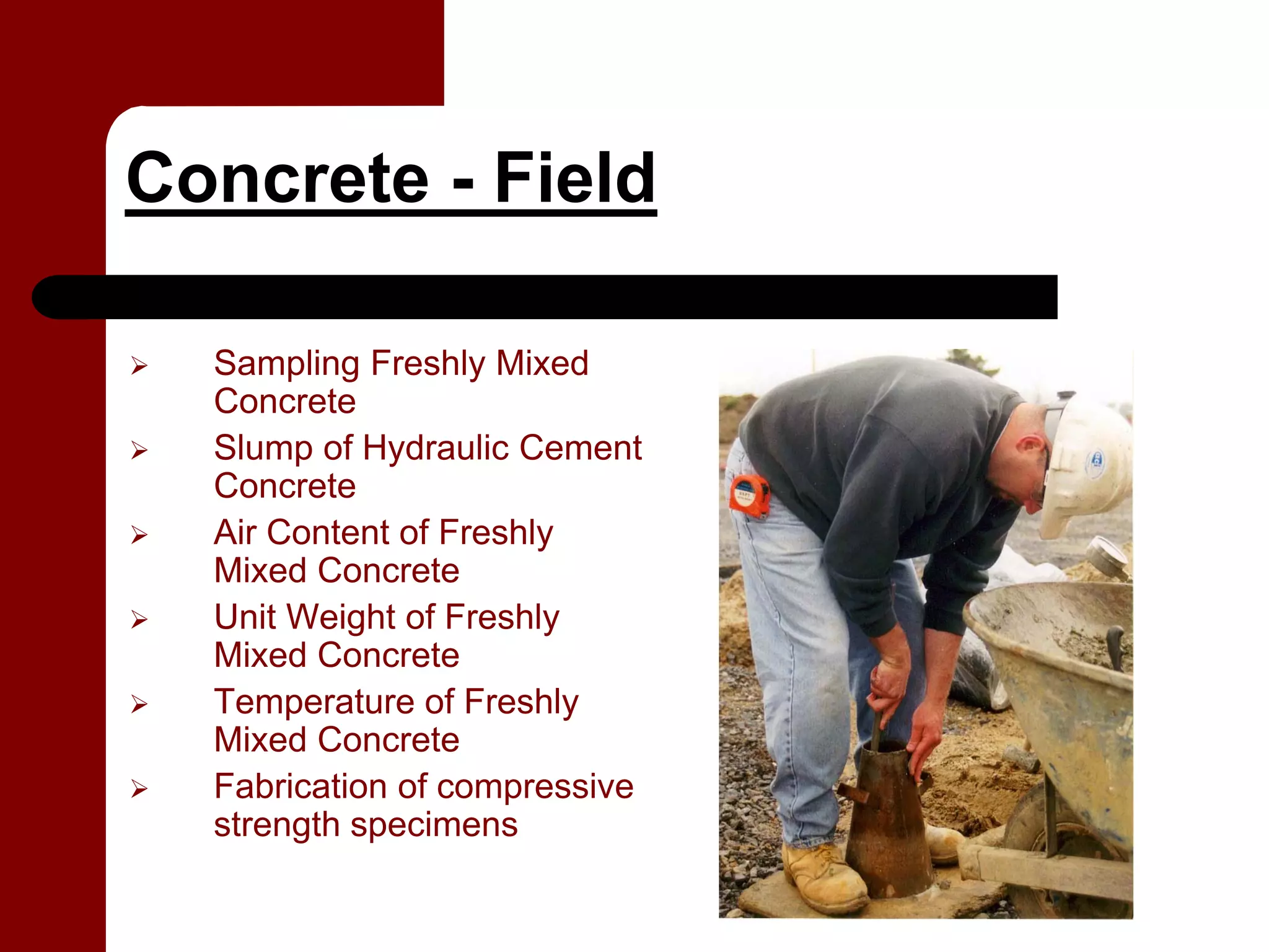 Concrete - Field

  Sampling Freshly Mixed
  Concrete
  Slump of Hydraulic Cement
  Concrete
  Air Content of Freshly
  Mixed Concrete
  Unit Weight of Freshly
  Mixed Concrete
  Temperature of Freshly
  Mixed Concrete
  Fabrication of compressive
  strength specimens
 