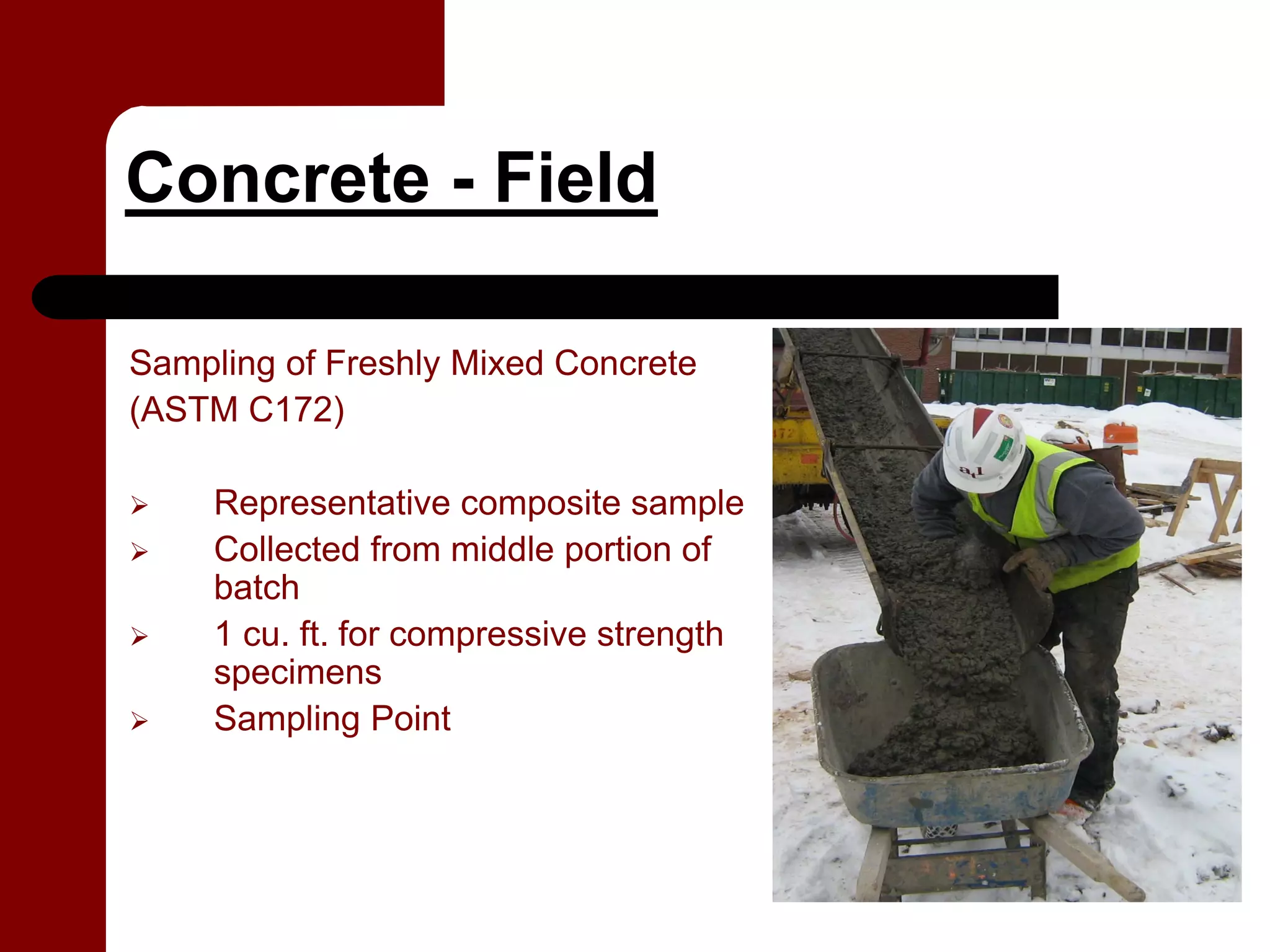 Concrete - Field

Sampling of Freshly Mixed Concrete
(ASTM C172)

     Representative composite sample
     Collected from middle portion of
     batch
     1 cu. ft. for compressive strength
     specimens
     Sampling Point
 
