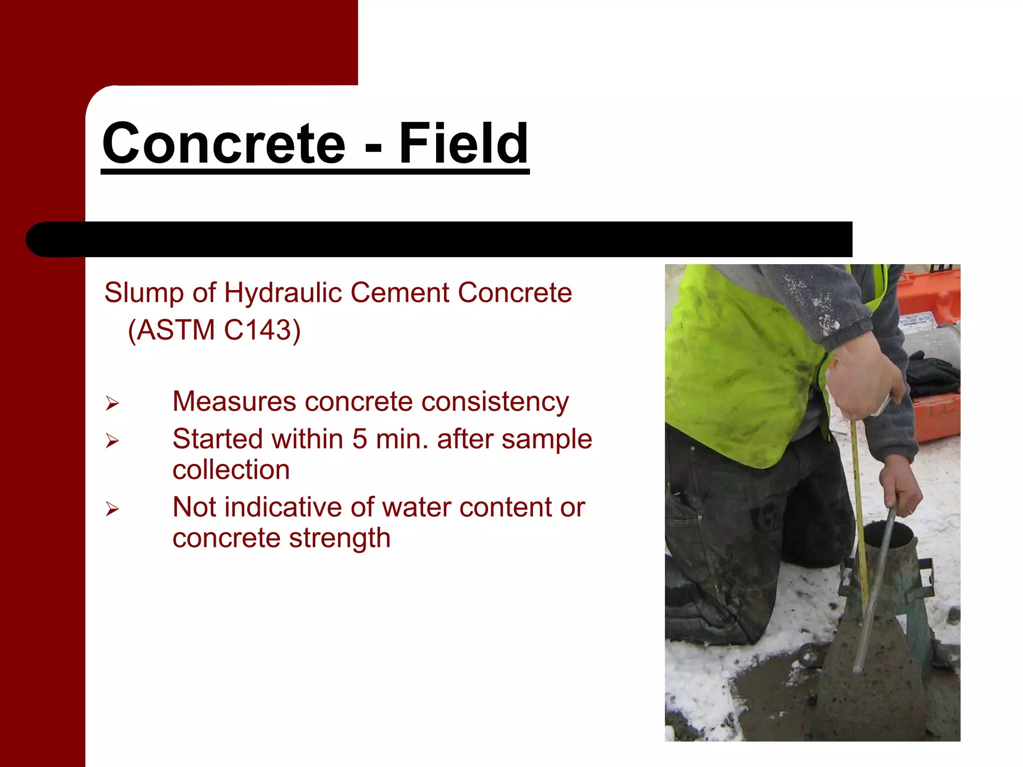 Concrete - Field

Slump of Hydraulic Cement Concrete
  (ASTM C143)

    Measures concrete consistency
    Started within 5 min. after sample
    collection
    Not indicative of water content or
    concrete strength
 