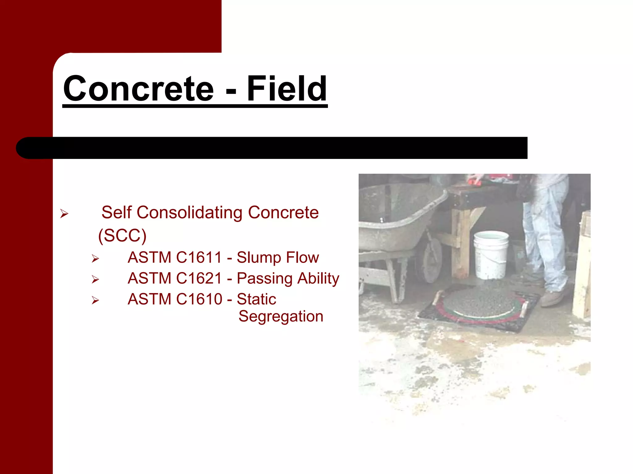 Concrete - Field


   Self Consolidating Concrete
  (SCC)
     ASTM C1611 - Slump Flow
     ASTM C1621 - Passing Ability
     ASTM C1610 - Static
                  Segregation
 