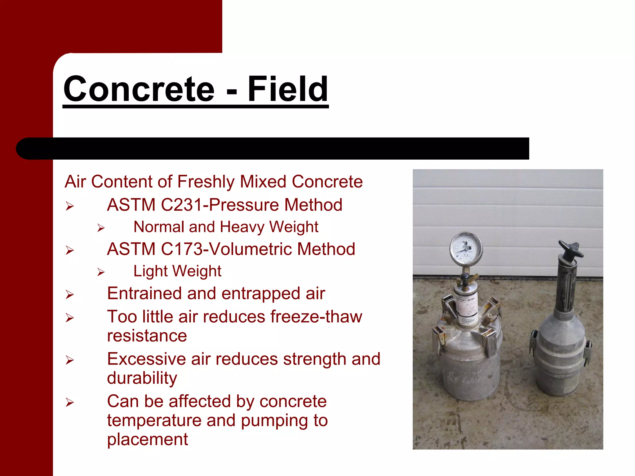 Concrete - Field

Air Content of Freshly Mixed Concrete
     ASTM C231-Pressure Method
        Normal and Heavy Weight
     ASTM C173-Volumetric Method
        Light Weight
     Entrained and entrapped air
     Too little air reduces freeze-thaw
     resistance
     Excessive air reduces strength and
     durability
     Can be affected by concrete
     temperature and pumping to
     placement
 