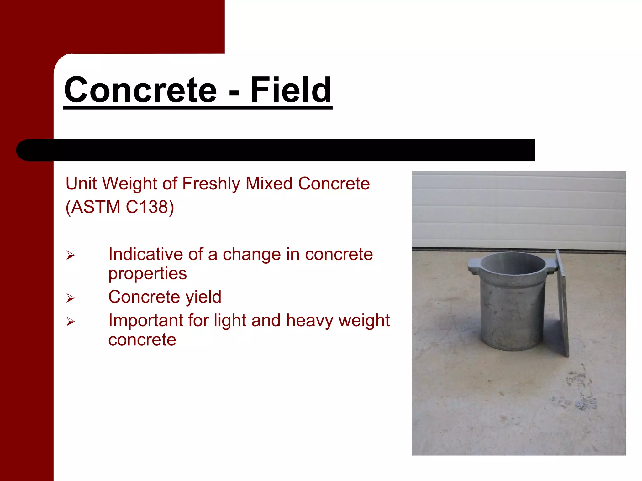 Concrete - Field

Unit Weight of Freshly Mixed Concrete
(ASTM C138)

     Indicative of a change in concrete
     properties
     Concrete yield
     Important for light and heavy weight
     concrete
 