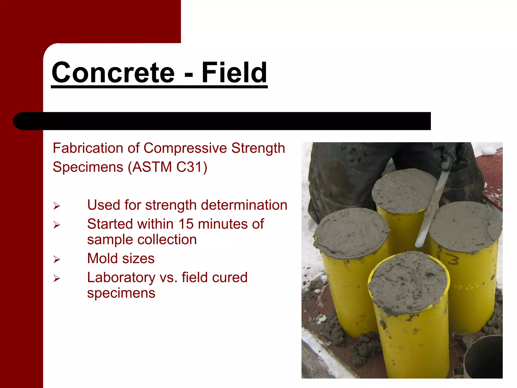 Concrete - Field

Fabrication of Compressive Strength
Specimens (ASTM C31)

     Used for strength determination
     Started within 15 minutes of
     sample collection
     Mold sizes
     Laboratory vs. field cured
     specimens
 