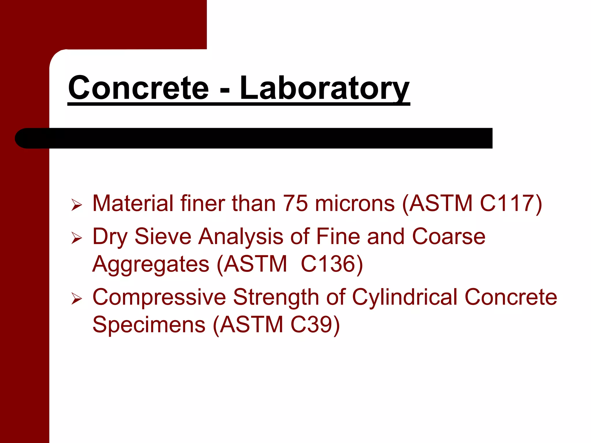 Concrete - Laboratory


 Material finer than 75 microns (ASTM C117)
 Dry Sieve Analysis of Fine and Coarse
 Aggregates (ASTM C136)
 Compressive Strength of Cylindrical Concrete
 Specimens (ASTM C39)
 