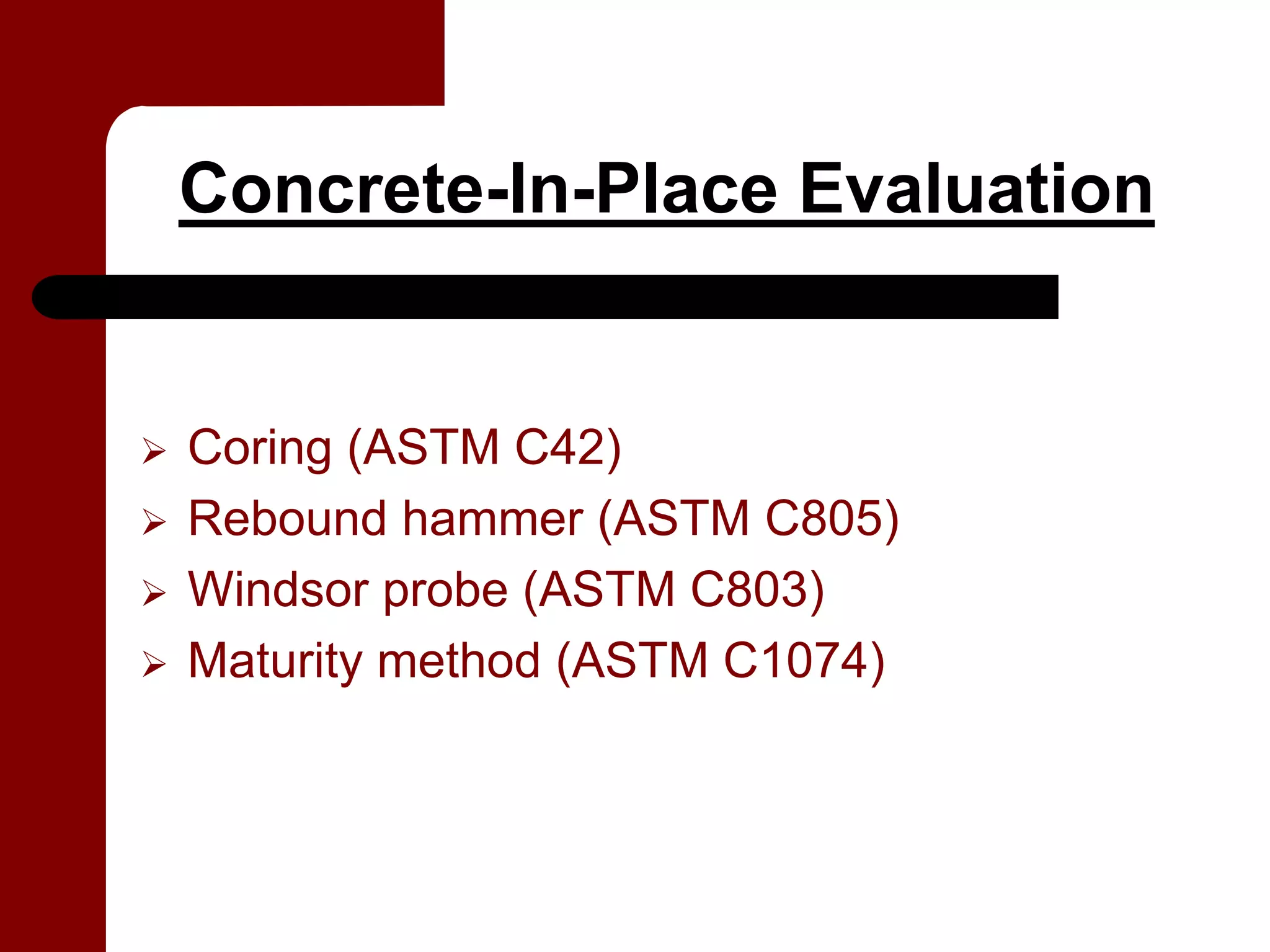 Concrete-In-Place Evaluation


Coring (ASTM C42)
Rebound hammer (ASTM C805)
Windsor probe (ASTM C803)
Maturity method (ASTM C1074)
 
