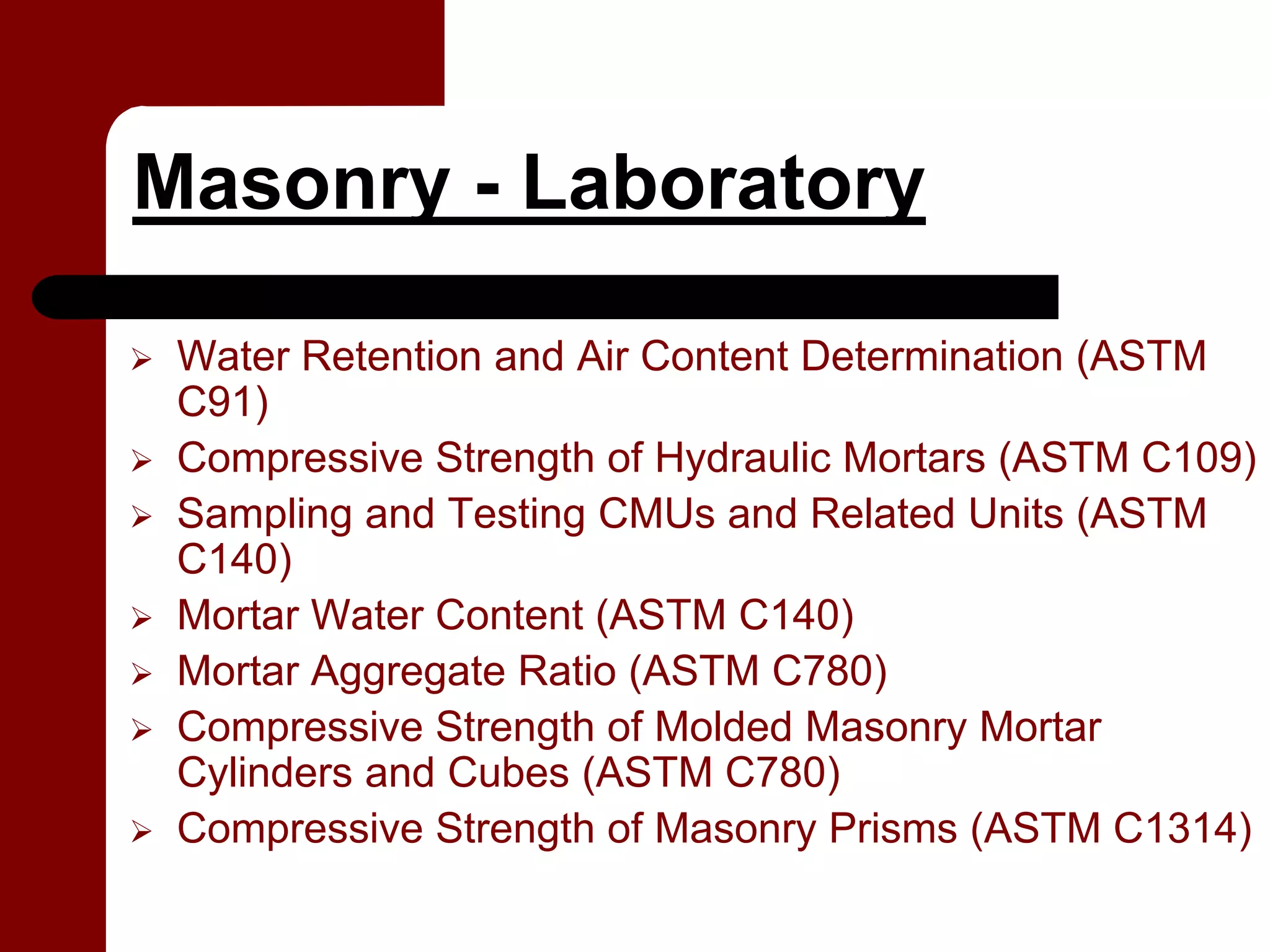 Masonry - Laboratory

 Water Retention and Air Content Determination (ASTM
 C91)
 Compressive Strength of Hydraulic Mortars (ASTM C109)
 Sampling and Testing CMUs and Related Units (ASTM
 C140)
 Mortar Water Content (ASTM C140)
 Mortar Aggregate Ratio (ASTM C780)
 Compressive Strength of Molded Masonry Mortar
 Cylinders and Cubes (ASTM C780)
 Compressive Strength of Masonry Prisms (ASTM C1314)
 