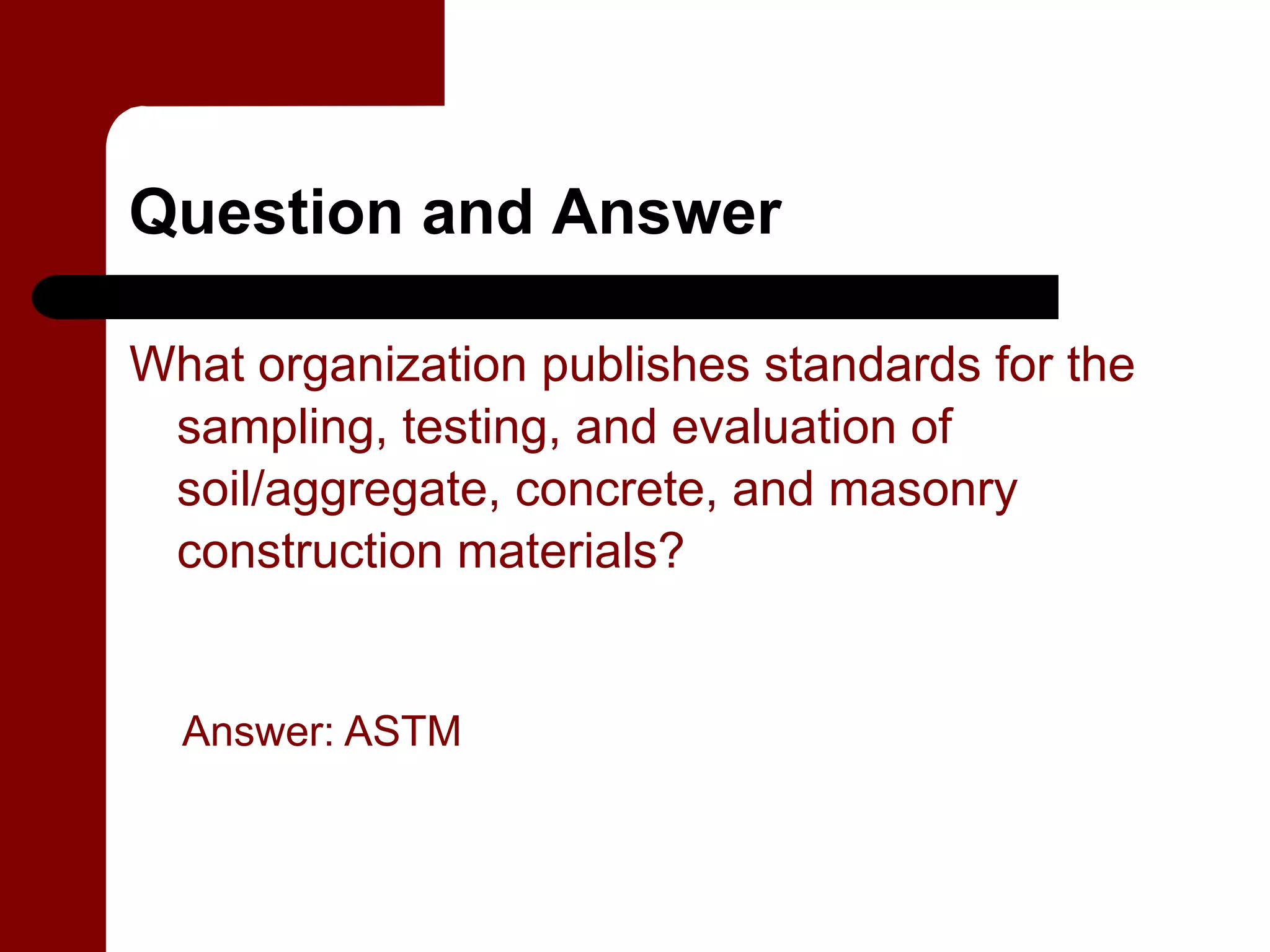 Question and Answer

What organization publishes standards for the
 sampling, testing, and evaluation of
 soil/aggregate, concrete, and masonry
 construction materials?


  Answer: ASTM
 