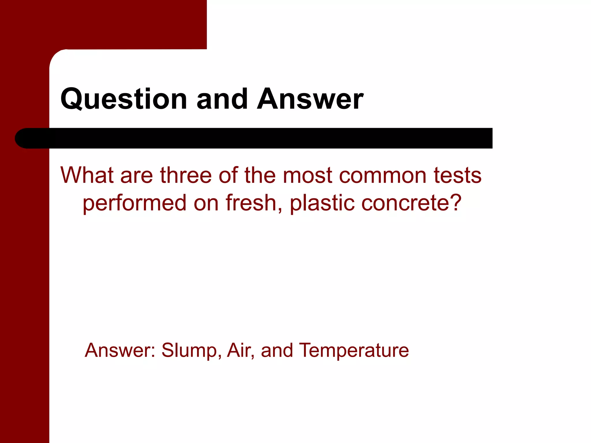 Question and Answer

What are three of the most common tests
 performed on fresh, plastic concrete?




  Answer: Slump, Air, and Temperature
 