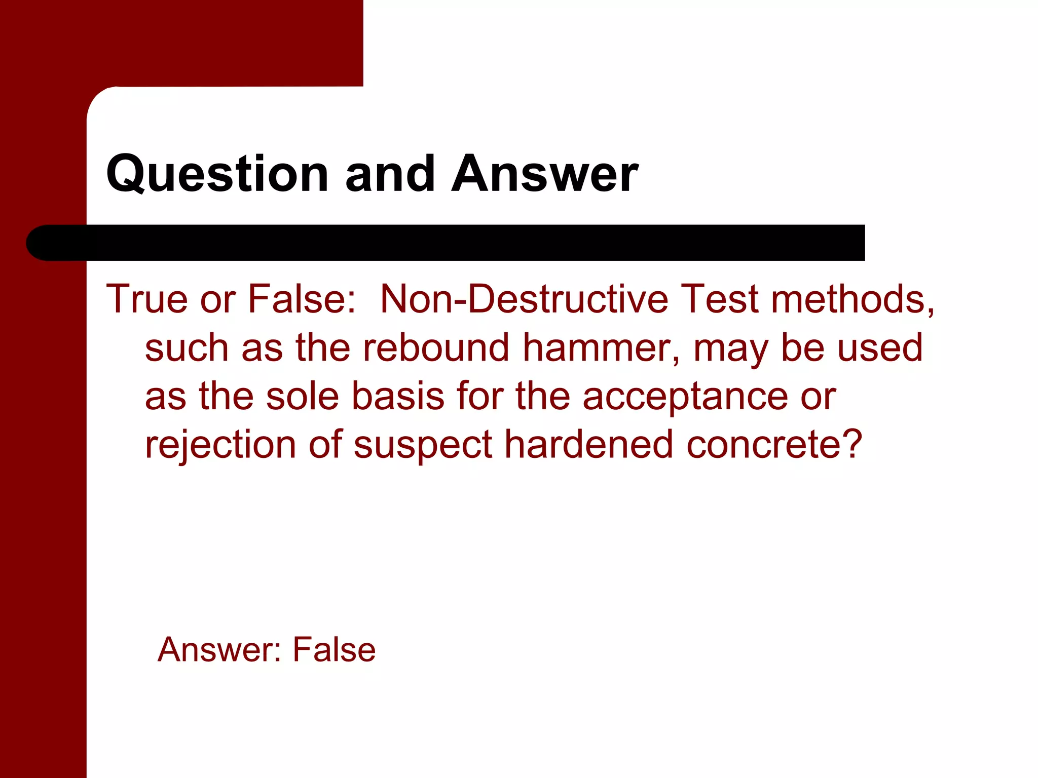 Question and Answer

True or False: Non-Destructive Test methods,
  such as the rebound hammer, may be used
  as the sole basis for the acceptance or
  rejection of suspect hardened concrete?




  Answer: False
 