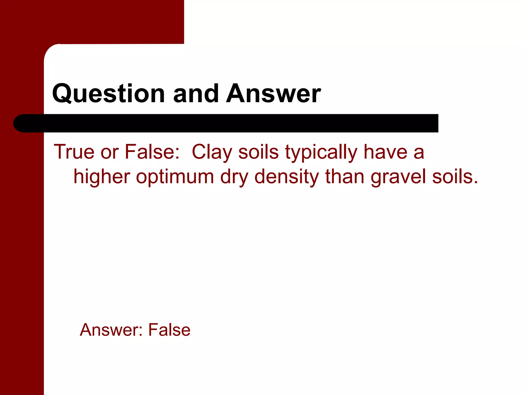 Question and Answer

True or False: Clay soils typically have a
  higher optimum dry density than gravel soils.




  Answer: False
 