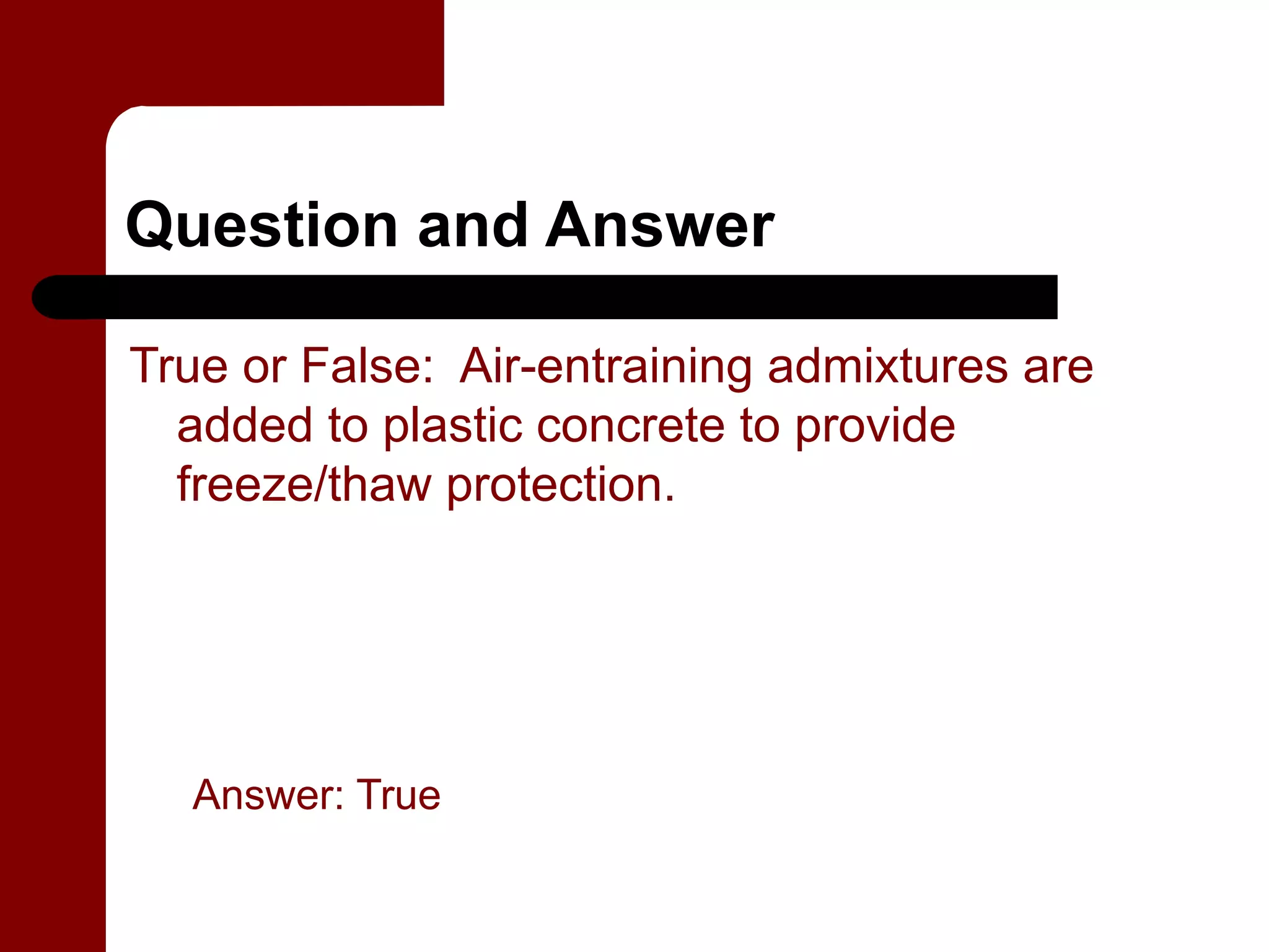 Question and Answer

True or False: Air-entraining admixtures are
  added to plastic concrete to provide
  freeze/thaw protection.




  Answer: True
 