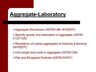 Aggregate-Laboratory

  Aggregate Soundness (ASTM C88, NYSDOT)
  Specific gravity and absorption of aggregate (ASTM
 C127/128)
   Resistance of coarse aggregates to freezing & thawing
 (NYSDOT)
  Unit weight and voids in aggregate (ASTM C29)
  Flat and Elongated Particles (ASTM D4791)
 