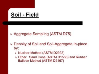 Soil - Field


 Aggregate Sampling (ASTM D75)

 Density of Soil and Soil-Aggregate In-place
 by:
   Nuclear Method (ASTM D2922)
   Other: Sand Cone (ASTM D1556) and Rubber
   Balloon Method (ASTM D2167)
 